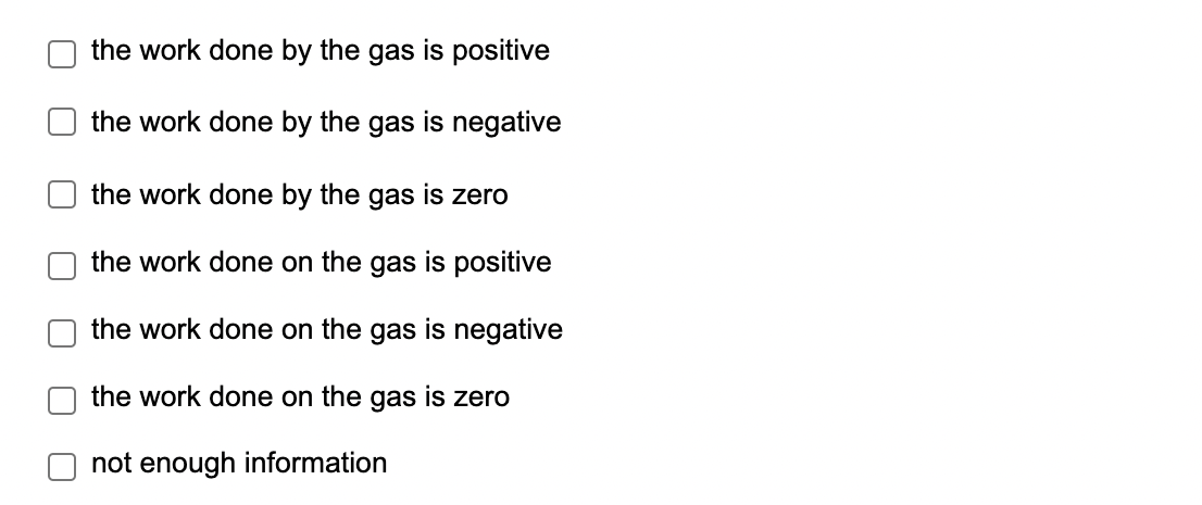 U
[
the work done by the gas is positive
the work done by the gas is negative
the work done by the gas is zero
the work done on the gas is positive
the work done on the gas is negative
the work done on the gas is zero
not enough information