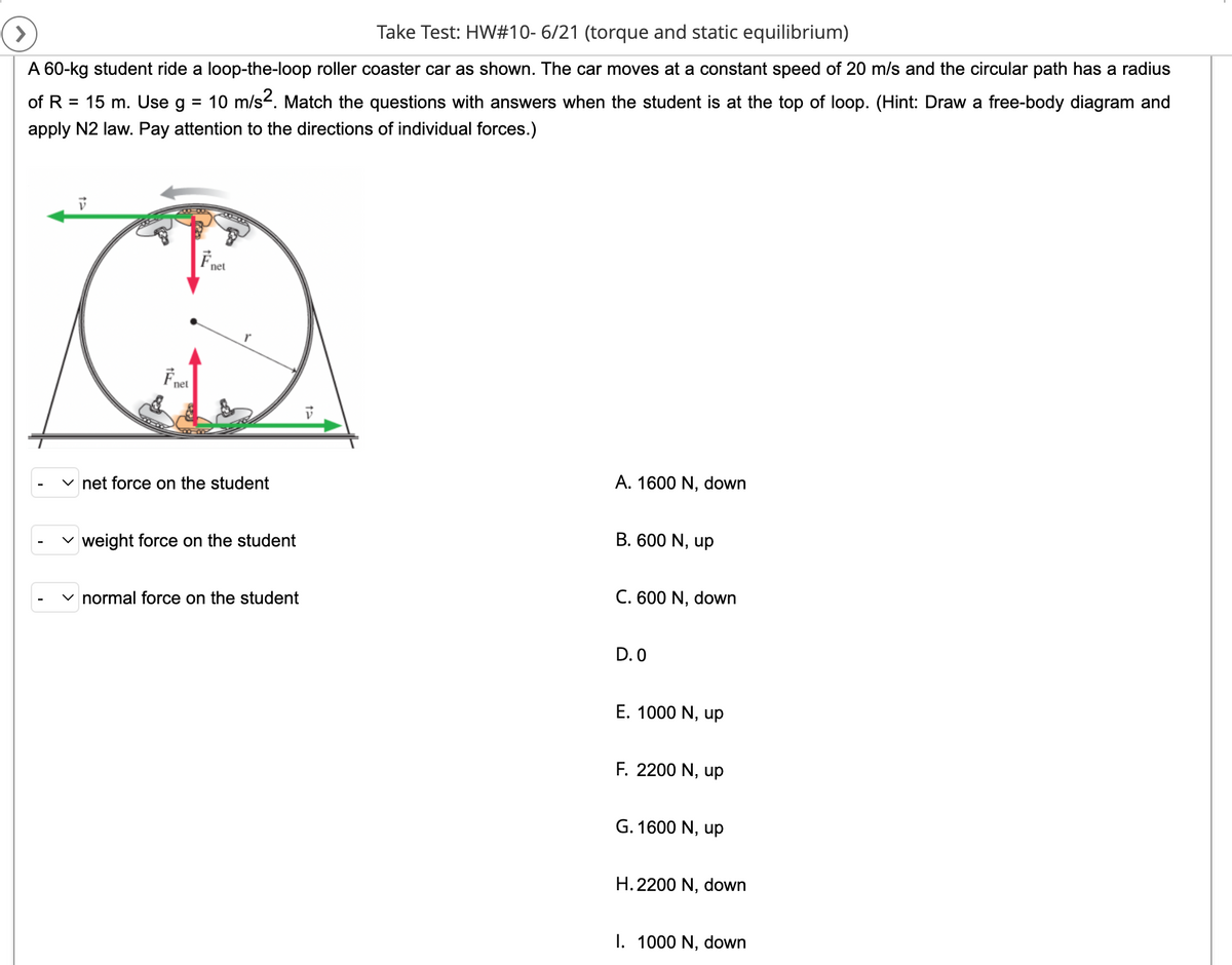 Take Test: HW#10-6/21 (torque and static equilibrium)
>
A 60-kg student ride a loop-the-loop roller coaster car as shown. The car moves at a constant speed of 20 m/s and the circular path has a radius
of R = 15 m. Use g 10 m/s². Match the questions with answers when the student is at the top of loop. (Hint: Draw a free-body diagram and
apply N2 law. Pay attention to the directions of individual forces.)
V
Fnet
F₁
115
net
net force on the student
weight force on the student
normal force on the student
V
A. 1600 N, down
B. 600 N, up
C. 600 N, down
D.0
E. 1000 N, up
F. 2200 N, up
G. 1600 N, up
H. 2200 N, down
I. 1000 N, down