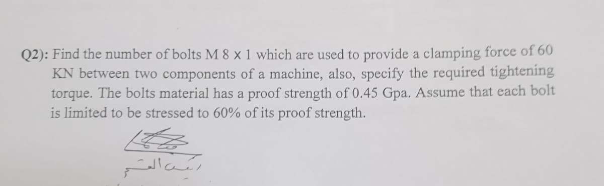 Q2): Find the number of bolts M 8 x 1 which are used to provide a clamping force of 60
KN between two components of a machine, also, specify the required tightening
torque. The bolts material has a proof strength of 0.45 Gpa. Assume that each bolt
is limited to be stressed to 60% of its proof strength.
ایکس القسمر