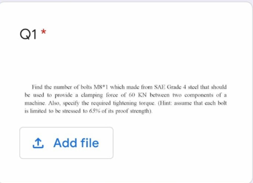 Q1 *
Find the number of bolts M8*1 which made from SAE Grade 4 steel that should
be used to provide a clamping force of 60 KN between two components of a
machine. Also, specify the required tightening torque. (Hint: assume that each bolt
is limited to be stressed to 65% of its proof strength).
1. Add file