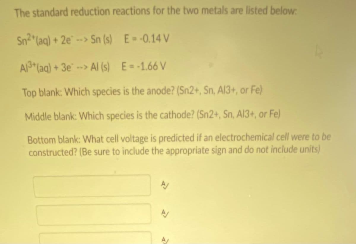 The standard reduction reactions for the two metals are listed below
Sn2 (aq) + 2e°
--> Sn (s) E= -0.14 V
A3*(aq) + 3e* --> AI (s) E=-1.66 V
Top blank: Which species is the anode? (Sn2+, Sn, AI3+, or Fe)
Middle blank: Which species is the cathode? (Sn2+, Sn, Al3+, or Fe)
Bottom blank: What cell voltage is predicted if an electrochemical cell were to be
constructed? (Be sure to include the appropriate sign and do not include units)
