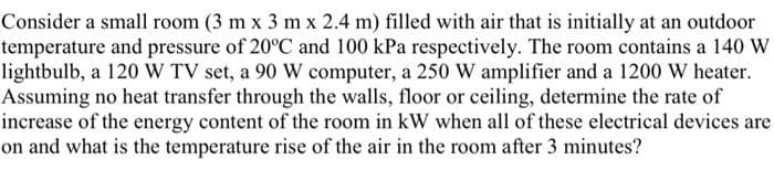 Consider a small room (3 m x 3 m x 2.4 m) filled with air that is initially at an outdoor
temperature and pressure of 20°C and 100 kPa respectively. The room contains a 140 W
lightbulb, a 120 W TV set, a 90 W computer, a 250 W amplifier and a 1200 W heater.
Assuming no heat transfer through the walls, floor or ceiling, determine the rate of
increase of the energy content of the room in kW when all of these electrical devices are
on and what is the temperature rise of the air in the room after 3 minutes?