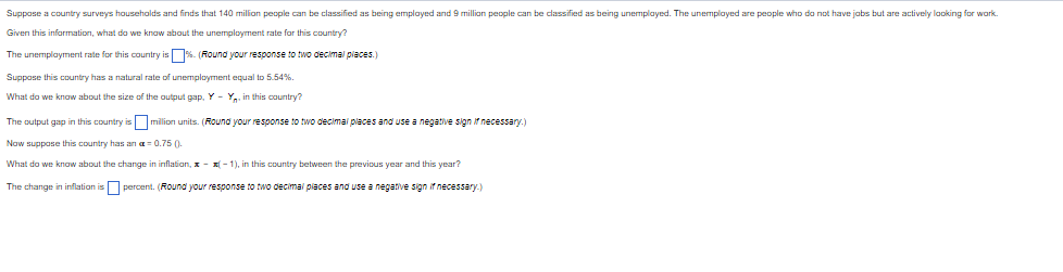 Suppose a country surveys households and finds that 140 million people can be classified as being employed and 9 million people can be classified as being unemployed. The unemployed are people who do not have jobs but are actively looking for work.
Given this information, what do we know about the unemployment rate for this country?
The unemployment rate for this country is%. (Round your response to two decimal places.)
Suppose this country has a natural rate of unemployment equal to 5.54%.
What do we know about the size of the output gap, Y Y. in this country?
million units. (Round your response to two decimal places and use a negative sign if necessary.)
The output gap in this country is
Now suppose this country has an a=0.75 ().
What do we know about the change in inflation, x − x(−1), in this country between the previous year and this year?
The change in inflation is percent. (Round your response to two decimal places and use a negative sign if necessary.)