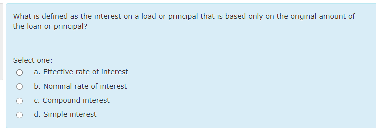 What is defined as the interest on a load or principal that is based only on the original amount of
the loan or principal?
Select one:
a. Effective rate of interest
b. Nominal rate of interest
c. Compound interest
d. Simple interest
