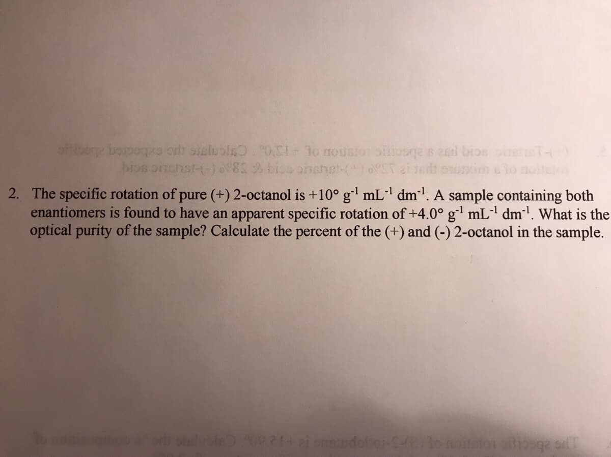 of oene boloogo orh sisluols 0.C1+ 1o nouston oftiooqe s ei bioe onerT-(
bios onchst-(-)82 bios onshgt-()ST ai
xim lo
2. The specific rotation of pure (+) 2-octanol is +10° g' mL dml. A sample containing both
enantiomers is found to have an apparent specific rotation of +4.0° gl mL' dm'. What is the
optical purity of the sample? Calculate the percent of the (+) and (-) 2-0ctanol in the sample.
