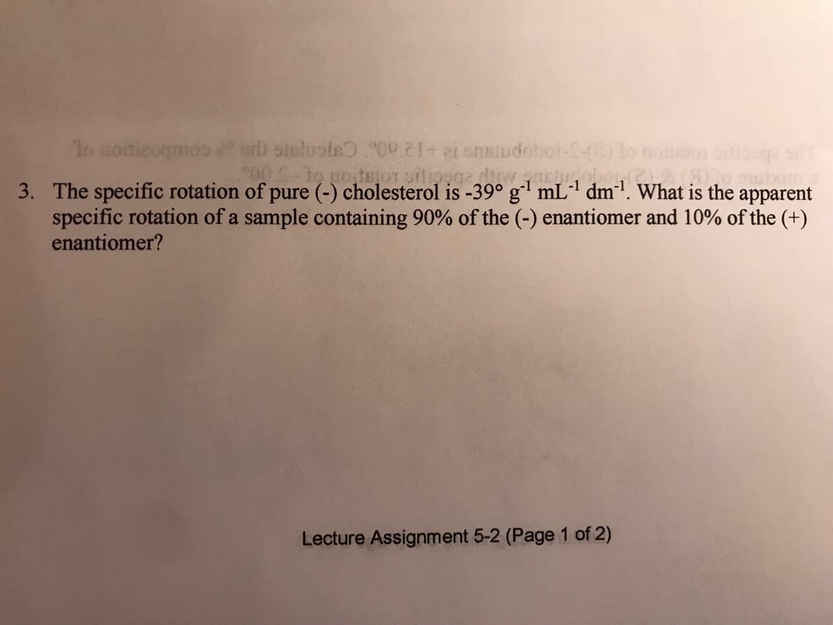 to uoitetor orlioogadirw
3. The specific rotation of pure (-) cholesterol is -39° g' mLl dm!. What is the apparent
specific rotation of a sample containing 90% of the (-) enantiomer and 10% of the (+)
enantiomer?
