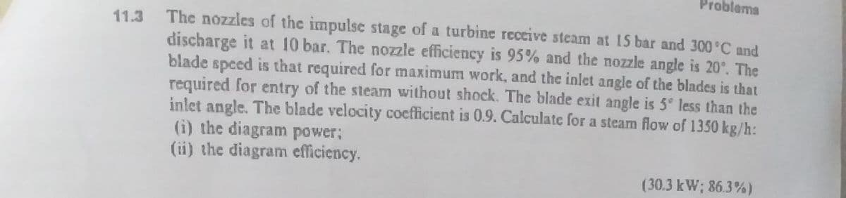 Problems
The nozzles of the impulse stage of a turbine receive steam at 15 bar and 300 C and
discharge it at 10 bar. The nozzle efficiency is 95% and the nozzle angle is 20°. The
blade speed is that required for maximum work, and the inlet angle of the blades is that
required for entry of the steam without shock. The blade exit angle is 5 less than the
inlet angle. The blade velocity cocfficient is 0.9. Calculate for a steam flow of 1350 kg/h:
(i) the diagram power;
(ii) the diagram efficiency.
11.3
(30.3 kW; 86.3%)
