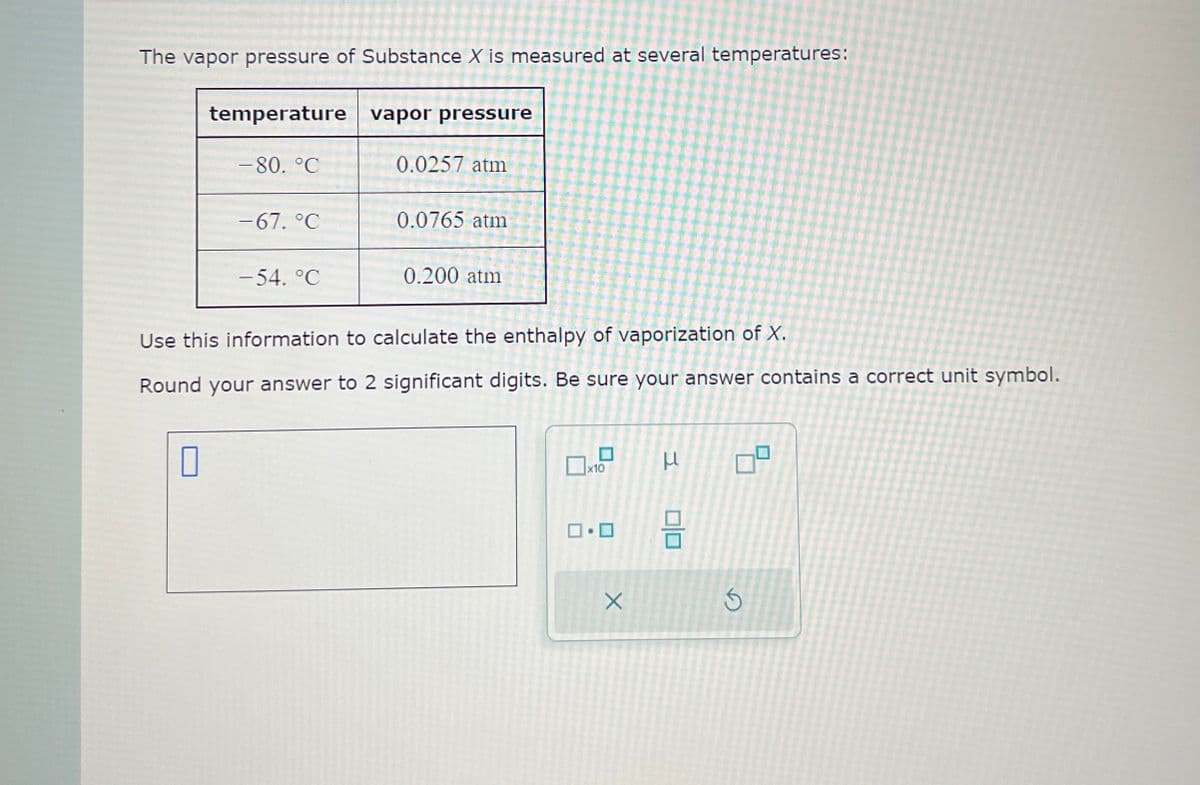 The vapor pressure of Substance X is measured at several temperatures:
temperature vapor pressure
-80. °C
0.0257 atm
−67. °C
0.0765 atm
-54. °C
0.200 atm
Use this information to calculate the enthalpy of vaporization of X.
Round your answer to 2 significant digits. Be sure your answer contains a correct unit symbol.
☐
x10
ப
□·□
μ
号
吕
Х
D