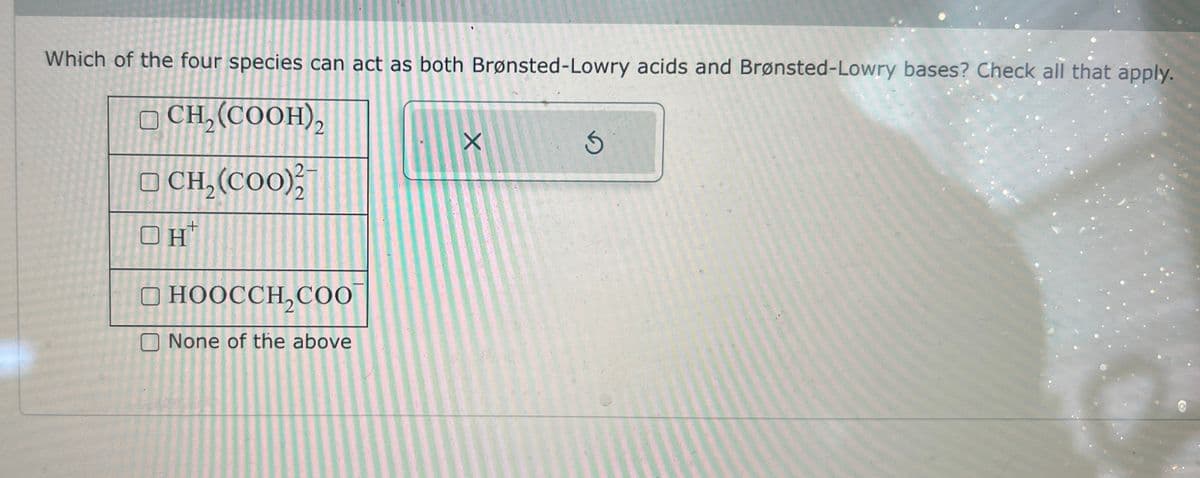 Which of the four species can act as both Brønsted-Lowry acids and Brønsted-Lowry bases? Check all that apply.
CH₂(COOH),
CH, (COO)
OH+
X
2.
2
HOOCCH2COO
None of the above
G