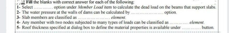 Fill the blanks with correct answer for each of the following:
1- Select .... option under Member Load item to calculate the dead load on the beams that support slabs.
2- The water pressure at the walls of dams can be calculated by ...
3- Slab members are classified as ...
4- Any member with two nodes subjected to many types of loads can be classified as .... element.
5- Roof thickness specified at dialog box to define the material properties is available under . button.
......option.
.... element.
