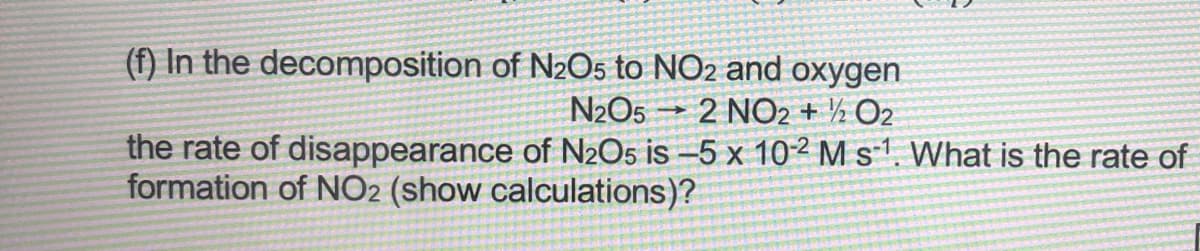 (f) In the
decomposition
of N2O5 to NO2 and oxygen
N₂O5 - 2 NO2 + 1/2O2
the rate of disappearance of N2O5 is -5 x 10-2 M s¹. What is the rate of
formation of NO2 (show calculations)?