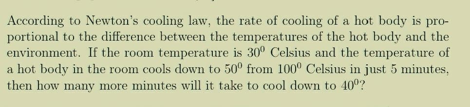 According to Newton's cooling law, the rate of cooling of a hot body is pro-
portional to the difference between the temperatures of the hot body and the
environment. If the room temperature is 30° Celsius and the temperature of
a hot body in the room cools down to 50° from 100° Celsius in just 5 minutes,
then how many more minutes will it take to cool down to 40°?

