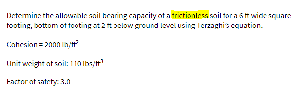 Determine the allowable soil bearing capacity of a frictionless soil for a 6 ft wide square
footing, bottom of footing at 2 ft below ground level using Terzaghi's equation.
Cohesion = 2000 lb/ft?
Unit weight of soil: 110 lbs/ft³
Factor of safety: 3.0
