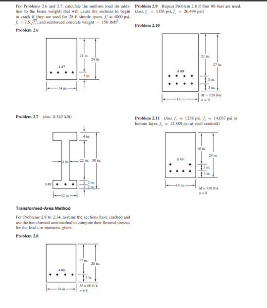 For Problems 2.6 and 2.7, calculate the uniform load (in addi-
tion to the beam weight) that will cause the sections to begin
to crack if they are used for 28-ft simple spans. f = 4000 psi,
f = 7.5√, and reinforced concrete weight = 150 lb/ft².
Problem 2.6
447
Problem 2.7 (Ans. 0.343 k/ft)
349
12 in
21 in
-14 in.
4 in.
24 in
22 in 30 in
Transformed-Area Method
For Problems 2.8 to 2.14, assume the sections have cracked and
use the transformed-area method to compute their flexural stresses
for the loads or moments given.
Problem 2.8
17 in
20 in
3 in.
M = 60 ft-k
n=8
Problem 2.9 Repeat Problem 2.8 if four #6 bars are used.
(Ans. f = 1356 psi, f, = 26,494 psi)
Problem 2.10
849
6 #9
21 in.
-14 in
27 in
3 in.
Problem 2.11 (Ans. f = 1258 psi, f,= 14,037 psi in
bottom layer, f, = 12,889 psi at steel centroid)
18 in.
3 in..
M = 120-k
24 in.
3 in.
M-110-k