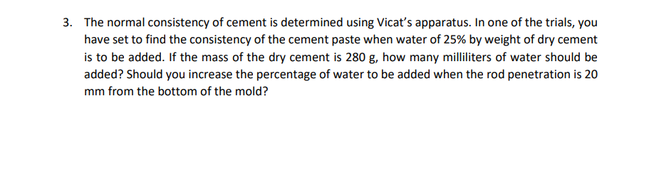 3. The normal consistency of cement is determined using Vicat's apparatus. In one of the trials, you
have set to find the consistency of the cement paste when water of 25% by weight of dry cement
is to be added. If the mass of the dry cement is 280 g, how many milliliters of water should be
added? Should you increase the percentage of water to be added when the rod penetration is 20
mm from the bottom of the mold?