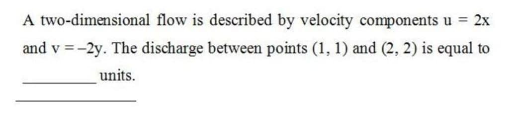 A two-dimensional flow is described by velocity components u = 2x
and v = -2y. The discharge between points (1, 1) and (2, 2) is equal to
units.
