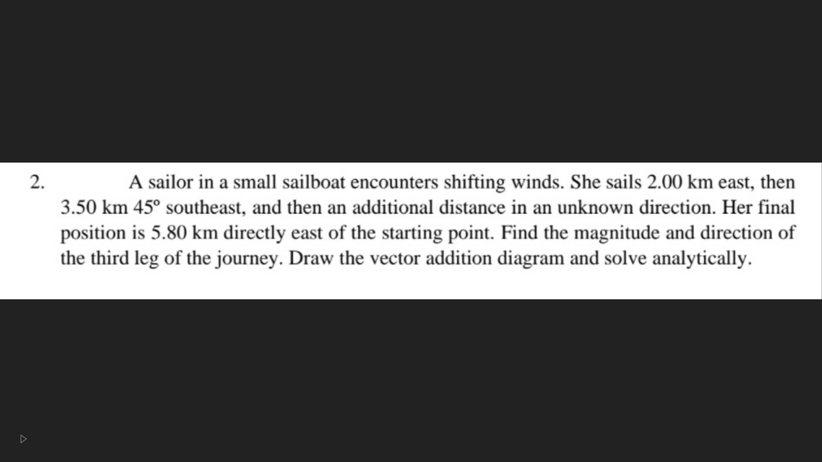 2.
A sailor in a small sailboat encounters shifting winds. She sails 2.00 km east, then
3.50 km 45° southeast, and then an additional distance in an unknown direction. Her final
position is 5.80 km directly east of the starting point. Find the magnitude and direction of
the third leg of the journey. Draw the vector addition diagram and solve analytically.
