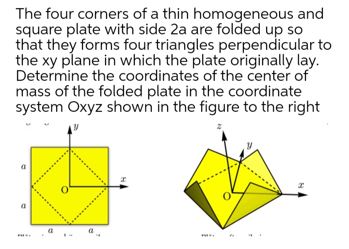 The four corners of a thin homogeneous and
square plate with side 2a are folded up so
that they forms four triangles perpendicular to
the xy plane in which the plate originally lay.
Determine the coordinates of the center of
mass of the folded plate in the coordinate
system Oxyz shown in the figure to the right
a
а
