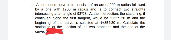 2. A compound curve is to consists of an arc of 900 m radius followed
by a one with 1200 m radius and is to connect two straights
intersecting at an angle of 93°28'. At the intersection, the stationing, if
continued along the first tangent, would be 2+329.20 m and the
beginning of the curve is selected at 1+354.20 m. Calculate the
stationina of the junction of the two branches and the end of the
curve.
