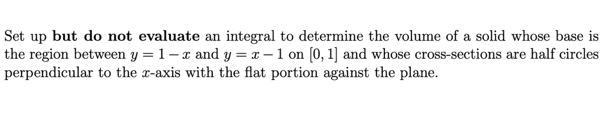 Set up but do not evaluate an integral to determine the volume of a solid whose base is
the region between y = 1- x and y =
perpendicular to the x-axis with the flat portion against the plane.
| = x – 1 on [0, 1] and whose cross-sections are half circles
