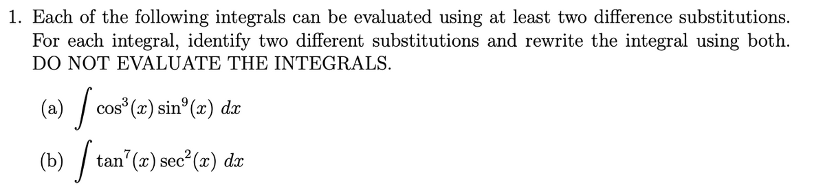 1. Each of the following integrals can be evaluated using at least two difference substitutions.
For each integral, identify two different substitutions and rewrite the integral using both.
DO NOT EVALUATE THE INTEGRALS.
(a) | cos (x) sin°(x) dx
(b) / tan"(x) sec²(x) dæ
