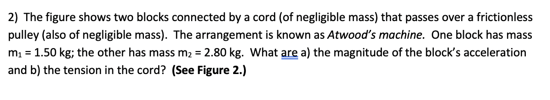 2) The figure shows two blocks connected by a cord (of negligible mass) that passes over a frictionless
pulley (also of negligible mass). The arrangement is known as Atwood's machine. One block has mass
m1 = 1.50 kg; the other has mass m2 = 2.80 kg. What are a) the magnitude of the block's acceleration
and b) the tension in the cord? (See Figure 2.)
