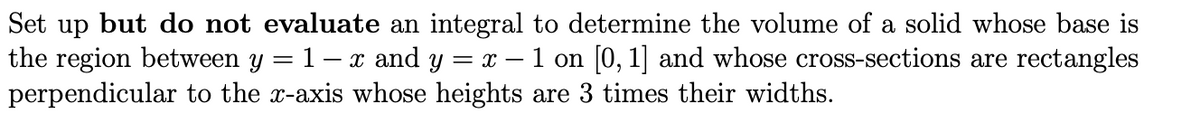 Set up but do not evaluate an integral to determine the volume of a solid whose base is
the region between y = 1- x and y = x – 1 on [0, 1] and whose cross-sections are rectangles
perpendicular to the x-axis whose heights are 3 times their widths.
