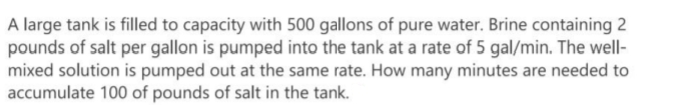 A large tank is filled to capacity with 500 gallons of pure water. Brine containing 2
pounds of salt per gallon is pumped into the tank at a rate of 5 gal/min. The well-
mixed solution is pumped out at the same rate. How many minutes are needed to
accumulate 100 of pounds of salt in the tank.
