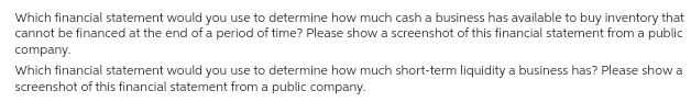 Which financial statement would you use to determine how much cash a business has available to buy inventory that
cannot be financed at the end of a period of time? Please show a screenshot of this financial statement from a public
company.
Which financial statement would you use to determine how much short-term liquidity a business has? Please show a
screenshot of this financial statement from a public company.