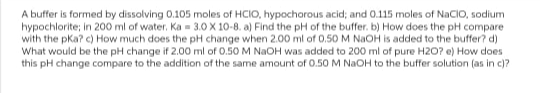 A buffer is formed by dissolving 0.105 moles of HCIO, hypochorous acid; and 0.115 moles of NaCIO, sodium
hypochlorite; in 200 ml of water. Ka 3.0 X 10-8. a) Find the pH of the buffer. b) How does the pH compare
with the pka? c) How much does the pH change when 2.00 ml of 0.50 M NaOH is added to the buffer? d)
What would be the pH change if 2.00 ml of 0.50 M NaOH was added to 200 ml of pure H2O? e) How does
this pH change compare to the addition of the same amount of 0.50 M NaOH to the buffer solution (as in c)?