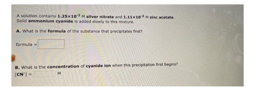 A solution contains 1.25x102 M silver nitrate and 1.11x102 M zinc acetate.
Solid ammonium cyanide is added stowly to this mixture.
A. What is the formula of the substance that precipitates first?
formula =
B. What is the concentration of cyanide ion when this precipitation first begins?
M.
[CN] =
