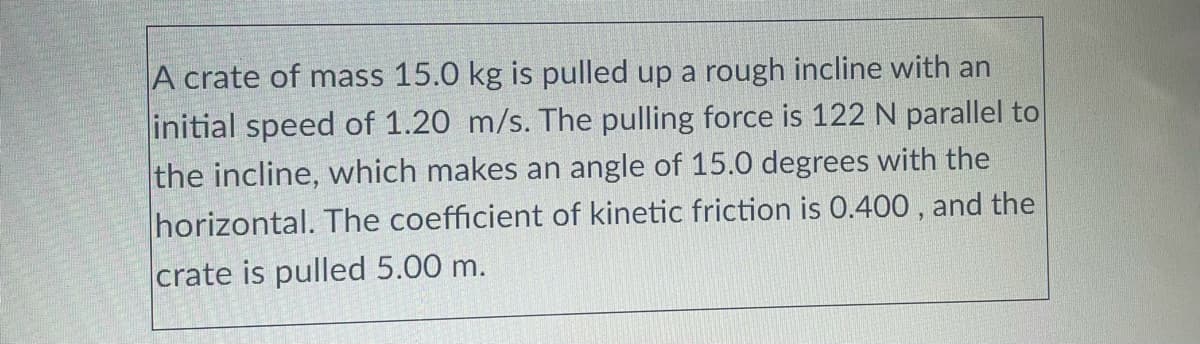 A crate of mass 15.0 kg is pulled up a rough incline with an
initial speed of 1.20 m/s. The pulling force is 122 N parallel to
the incline, which makes an angle of 15.0 degrees with the
horizontal. The coefficient of kinetic friction is 0.400 , and the
crate is pulled 5.00 m.
