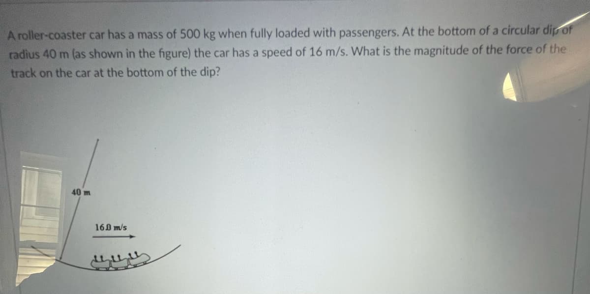 A roller-coaster car has a mass of 500 kg when fully loaded with passengers. At the bottom of a circular dip of
radius 40 m (as shown in the figure) the car has a speed of 16 m/s. What is the magnitude of the force of the
track on the car at the bottom of the dip?
40 m
160 m/s
