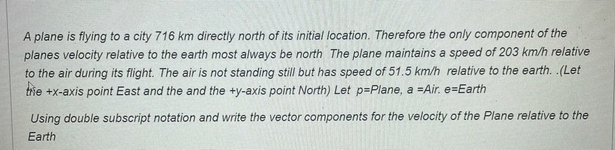 A plane is flying to a city 716 km directly north of its initial location. Therefore the only component of the
planes velocity relative to the earth most always be north The plane maintains a speed of 203 km/h relative
to the air during its flight. The air is not standing still but has speed of 51.5 km/h relative to the earth. .(Let
trhe +x-axis point East and the and the +y-axis point North) Let p=Plane, a =Air. e=Earth
Using double subscript notation and write the vector components for the velocity of the Plane relative to the
Earth
