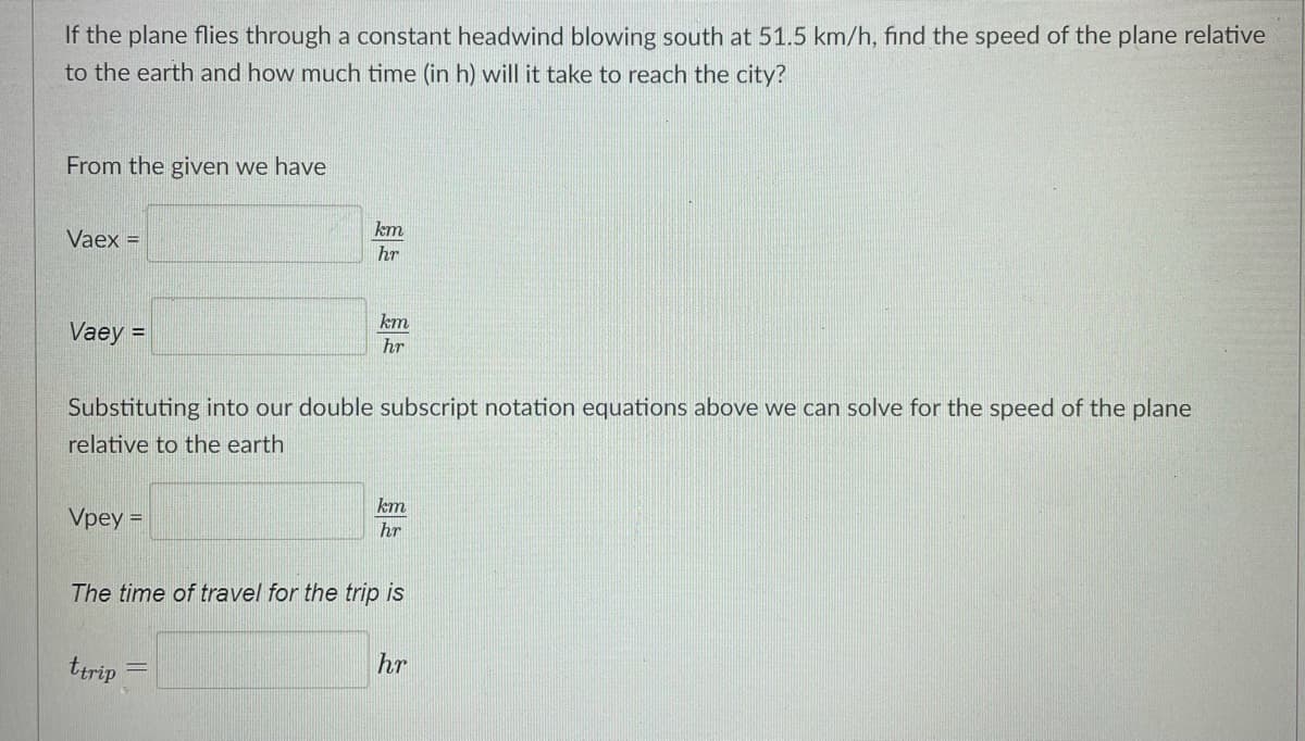 If the plane flies through a constant headwind blowing south at 51.5 km/h, find the speed of the plane relative
to the earth and how much time (in h) will it take to reach the city?
From the given we have
km
Vaex =
hr
km
Vaey =
hr
Substituting into our double subscript notation equations above we can solve for the speed of the plane
relative to the earth
km
Vpey =
hr
The time of travel for the trip is
ttrip
hr
