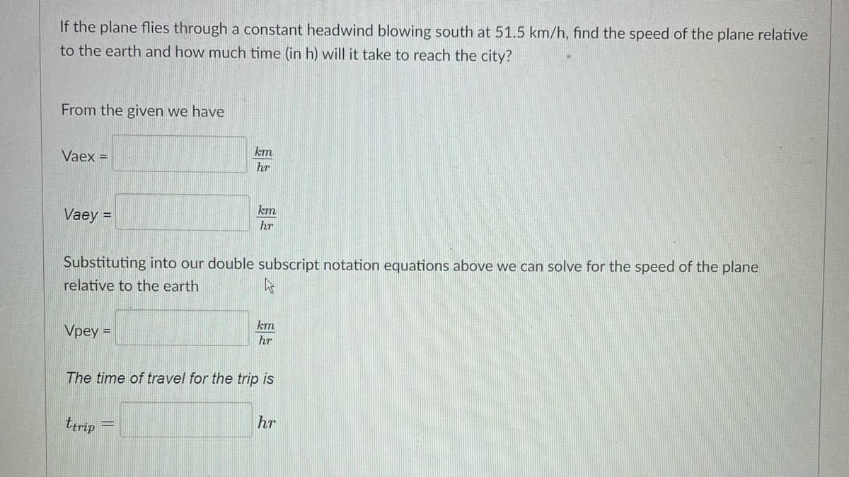 If the plane flies through a constant headwind blowing south at 51.5 km/h, find the speed of the plane relative
to the earth and how much time (in h) will it take to reach the city?
From the given we have
Vaex =
km
hr
km
Vaey =
hr
Substituting into our double subscript notation equations above we can solve for the speed of the plane
relative to the earth
km
Vpey =
hr
The time of travel for the trip is
ttrip
hr
