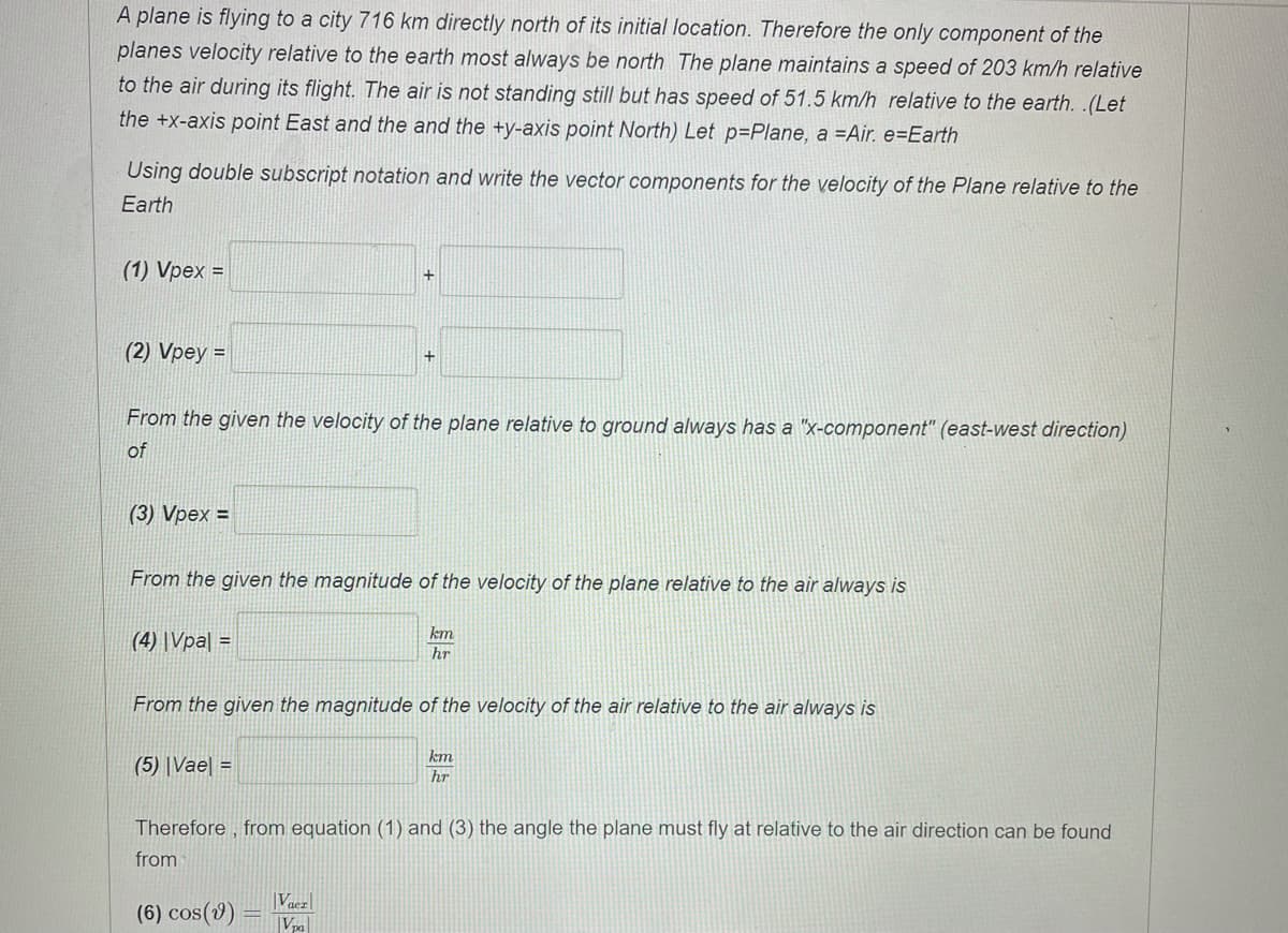 A plane is flying to a city 716 km directly north of its initial location. Therefore the only component of the
planes velocity relative to the earth most always be north The plane maintains a speed of 203 km/h relative
to the air during its flight. The air is not standing still but has speed of 51.5 km/h relative to the earth. .(Let
the +x-axis point East and the and the +y-axis point North) Let p=Plane, a =Air. e=Earth
Using double subscript notation and write the vector components for the velocity of the Plane relative to the
Earth
(1) Vpex =
(2) Vpey =
+
From the given the velocity of the plane relative to ground always has a "x-component" (east-west direction)
of
(3) Vpex =
From the given the magnitude of the velocity of the plane relative to the air always is
km
(4) |Vpa| =
hr
From the given the magnitude of the velocity of the air relative to the air always is
km
(5) |Vae =
hr
Therefore , from equation (1) and (3) the angle the plane must fly at relative to the air direction can be found
from
(6) cos(v)
|Vacz|
Vpa

