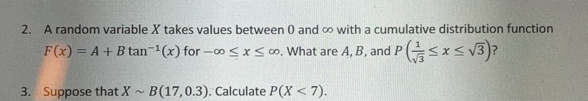 2. A random variable X takes values between 0 and o with a cumulative distribution function
F(x) = A +B tan (x) for -o< x so. What are A, B, and P (<x< v3)?
3. Suppose that X - B(17,0.3). Calculate P(X < 7).
