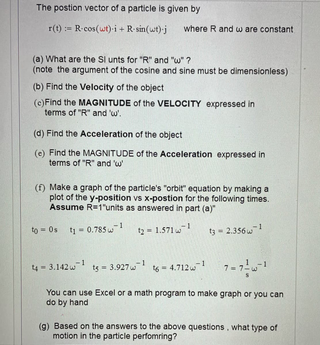 The postion vector of a particle is given by
r(t) := R.cos(wt) i + R sin(wt)-j
where R and w are constant,
(a) What are the SI unts for "R" and "w" ?
(note the argument of the cosine and sine must be dimensionless)
(b) Find the Velocity of the object
(c)Find the MAGNITUDE of the VELOCITY expressed in
terms of "R" and 'w'.
(d) Find the Acceleration of the object
(e) Find the MAGNITUDE of the Acceleration expressed in
terms of "R" and 'w'
(f) Make a graph of the particle's "orbit" equation by making a
plot of the y-position vs x-postion for the following times.
Assume R=1"units as answered in part (a)"
1
t2 = 1.571 w
- 1
to = 0s
ti = 0.785 w
t3 = 2.356 w
-1
1
1
t4 = 3.142 w
t5 = 3.927 w
t6 = 4.712 w
You can use Excel or a math program to make graph or you can
do by hand
(g) Based on the answers to the above questions, what type of
motion in the particle perfomring?
