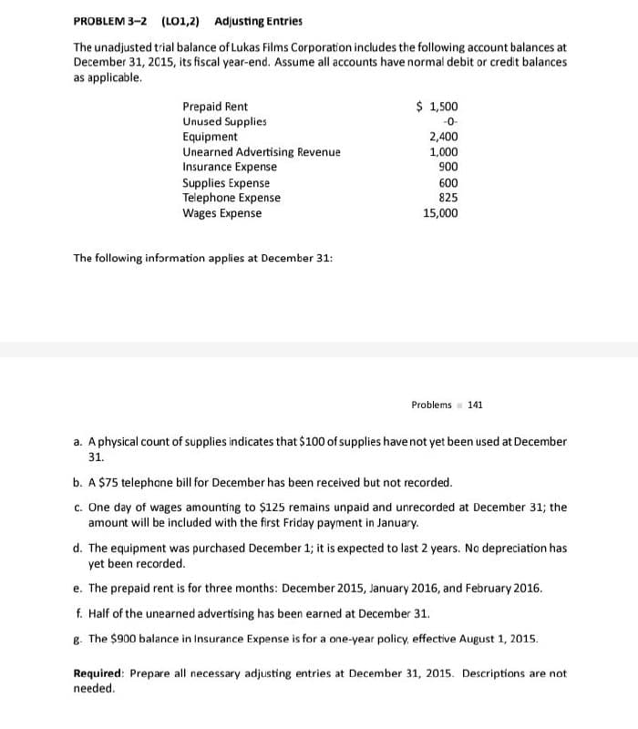 PROBLEM 3-2 (LO1,2) Adjusting Entries
The unadjusted trial balance of Lukas Films Corporation includes the following account balances at
December 31, 2015, its fiscal year-end. Assume all accounts have normal debit or credit balances
as applicable.
Prepaid Rent
$1,500
Unused Supplies
-0-
Equipment
2,400
Unearned Advertising Revenue
1,000
Insurance Expense
900
Supplies Expense
600
Telephone Expense
Wages Expense
825
15,000
The following information applies at December 31:
Problems
141
a. A physical count of supplies indicates that $100 of supplies have not yet been used at December
31.
b. A $75 telephone bill for December has been received but not recorded.
c. One day of wages amounting to $125 remains unpaid and unrecorded at December 31; the
amount will be included with the first Friday payment in January.
d. The equipment was purchased December 1; it is expected to last 2 years. No depreciation has
yet been recorded.
e. The prepaid rent is for three months: December 2015, January 2016, and February 2016.
f. Half of the unearned advertising has been earned at December 31.
g. The $900 balance in Insurance Expense is for a one-year policy, effective August 1, 2015.
Required: Prepare all necessary adjusting entries at December 31, 2015. Descriptions are not
needed.