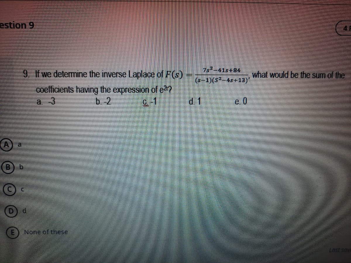 estion 9
7s2-41s+84
9 If we determine the inverse Laplace of F(s)
what would be the sum of the
(s-1)(S²-4s+13)*
coefficients having the expression of e2?
b 2
a 3
C-1
d 1
e 0
A
B.
b.
d.
None of these
Last sove
