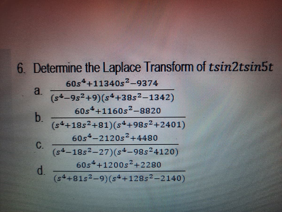 6. Determine the Laplace Transform of tsin2tsin5t
60s +11340s-9374
a.
(s4-9s2+9)(s*+38s²–1342)
60s +1160s²-8820
b.
(s4+18s2+81)(s*+98s2+2401)
60s -2120s²+4480
C.
(s4-18s²-27)(s-98s24120)
60s +1200s²+2280
d.
(s4+81s2-9)(s+128s-2140)
