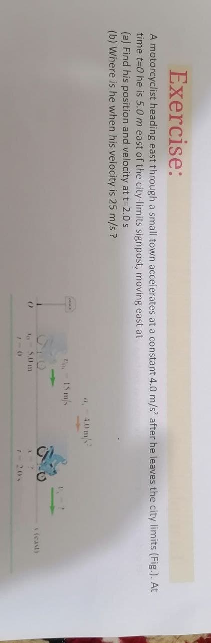 Exercise:
A motorcyclist heading east through a small town accelerates at a constant 4.0 m/s? after he leaves the city limits (Fig.). At
time t=0 he is 5.0 m east of the city-limits signpost, moving east at
(a) Find his position and velocity at t-2.0 s
(b) Where is he when his velocity is 25 m/s ?
40 m/s
15 m/s
(east)
50 m
20
