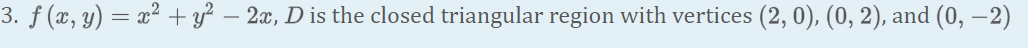 3. ƒ (x, y) = x² + y² – 2x, D is the closed triangular region with vertices (2, 0), (0, 2), and (0, –2)
