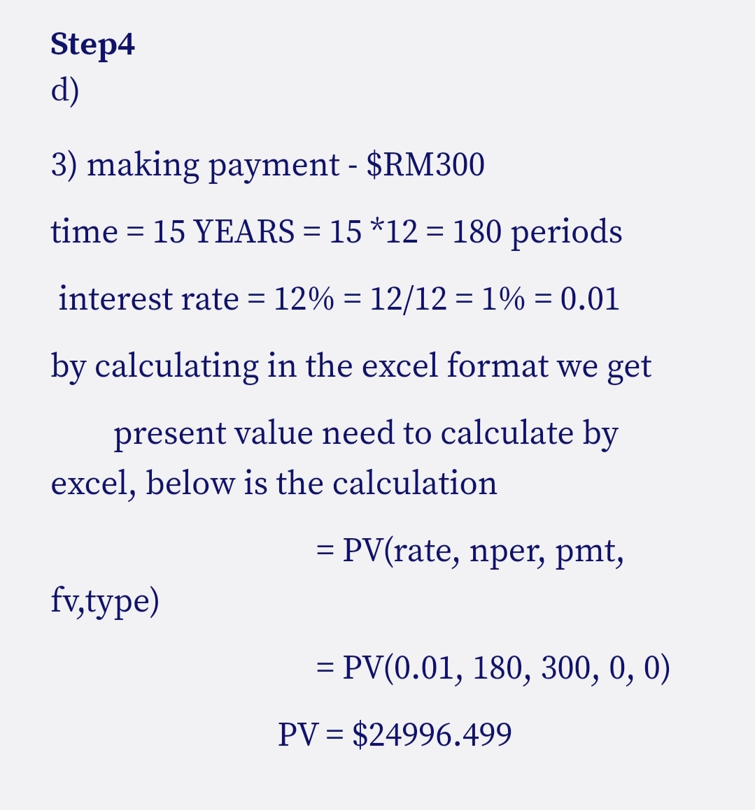 Step4
d)
3) making payment - $RM300
time = 15 YEARS = 15 *12 = 180 periods
interest rate = 12% = 12/12 =1% = 0.01
by calculating in the excel format we get
present value need to calculate by
excel, below is the calculation
= PV(rate, nper, pmt,
fv,type)
= PV(0.01, 180, 300, 0, 0)
PV = $24996.499
