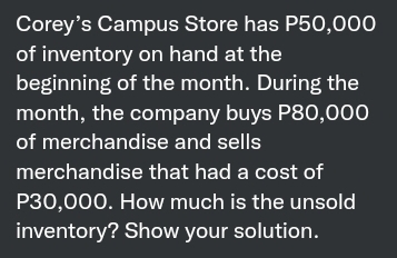 Corey's Campus Store has P50,000
of inventory on hand at the
beginning of the month. During the
month, the company buys P80,000
of merchandise and sells
merchandise that had a cost of
P30,000. How much is the unsold
inventory? Show your solution.
