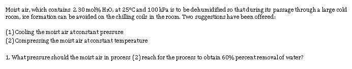 Moist air, which contains 2.30 mol% Hz0, at 25°Cand 100 kPa is to be dehumidified so thatduring its passage through a large cold
room, ice formation can be avoided on the chilling coils in the room. Two suggestions have been offered:
(1) Cooling the moist air atconstant pressure
(2) Compressing the moist air atconstant temperature
1. Whatpressure should the moist air in process (2) reach for the process to obtain 60% percentremovalof water?
