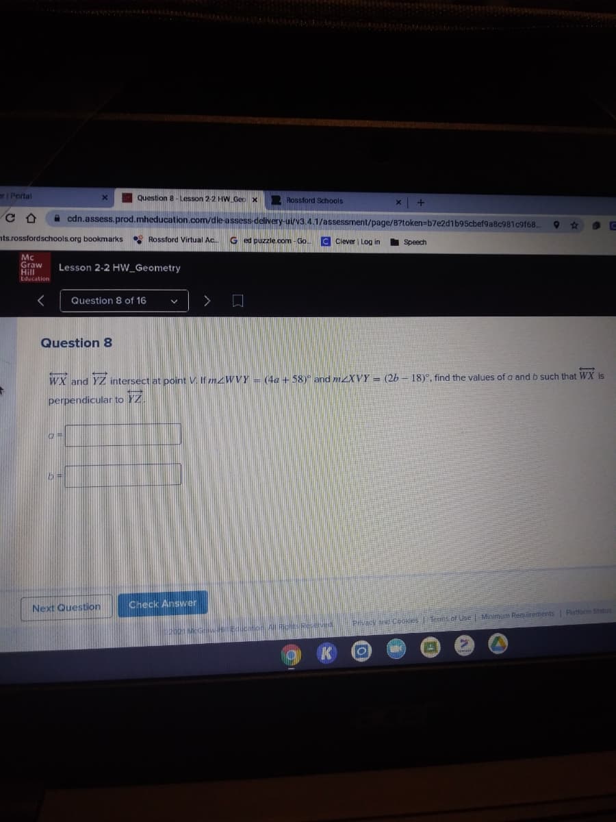 r| Portal
Question 8- Lesson 2-2 HW Geo x
Rossford Schools
A cdn.assess.prod.mheducation.com/dle-assess-delivery-ui/v3.4.1/assessment/page/8?token=b7e2d1b95cbef9a8c981c9f68.
23
nts.rossfordschools.org bookmarks
* Rossford Virtual Ac.
G ed puzzle.com - Go..
C Clever Log in
Speech
Mc
Graw
Hill
Education
Lesson 2-2 HW_Geometry
Question 8 of 16
Question 8
WX and YZ intersect at point V. If mzWVY = (4a+58) and mLXVY = (2b - 18)°, find the values of a and b such that WX is
perpendicular to YZ.
Next Question
Check Answer
Pivacy and Cbokles Terms of Use |Minimum Requirements Platform Status
