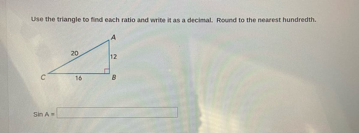 Use the triangle to find each ratio and write it as a decimal. Round to the nearest hundredth.
20
12
16
Sin A =
