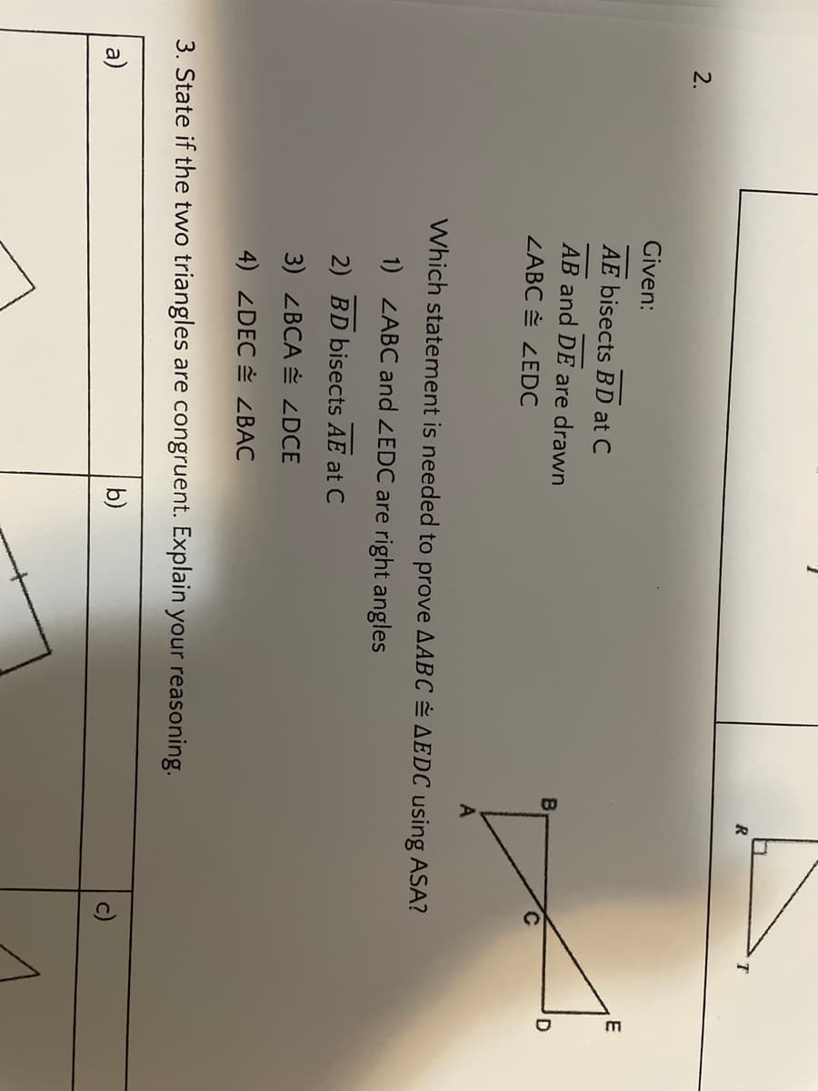 R
2.
Given:
E
AE bisects BD at C
AB and DE are drawn
ZABC ZEDC
A
Which statement is needed to prove AABC AEDC using ASA?
1) ZABC and ZEDC are right angles
2) BD bisects AE at C
3) ZBCA ZDCE
4) ZDEC ZBAC
3. State if the two triangles are congruent. Explain your reasoning.
a)
b)
